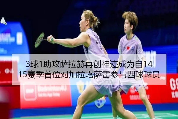 3球1助攻萨拉赫再创神迹成为自14 15赛季首位对加拉塔萨雷参与四球球员
